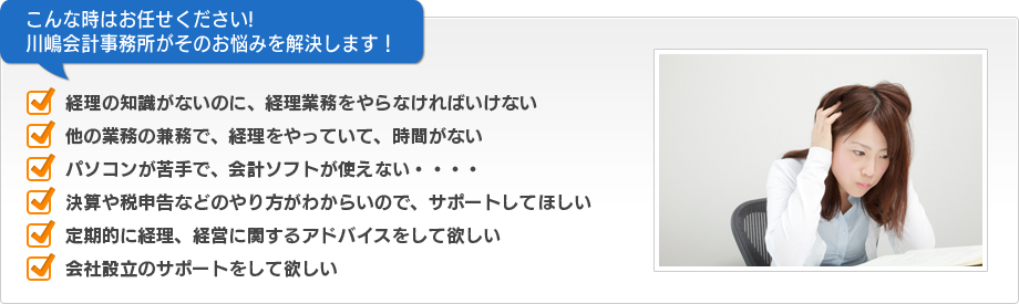 こんな時はお任せください!　川嶋会計事務所がそのお悩みを解決します！　■経理の知識がないのに、経理業務をやらなければいけない　■他の業務の兼務で、経理をやっていて、時間がない　■パソコンが苦手で、会計ソフトが使えない・・・・　■決算や税申告などのやり方がわからいので、サポートしてほしい　■定期的に経理、経営に関するアドバイスをして欲しい　■会社設立のサポートをして欲しい