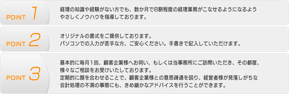 【POINT1】経理の知識や経験がない方でも、数か月で8割程度の経理業務がこなせるようになるようやさしくノウハウを指導しております。【POINT2】オリジナルの書式をご提供しております。パソコンでの入力が苦手な方、ご安心ください。手書きで記入していただけます。【POINT3】基本的に毎月1回、顧客企業様へお伺い、もしくは当事務所にご訪問いただき、その都度、様々なご相談をお受けいたしております。定期的に顔を合わせることで、顧客企業様との意思疎通を図り、経営者様が見落しがちな会計処理の不測の事態にも、きめ細かなアドバイスを行うことができます。