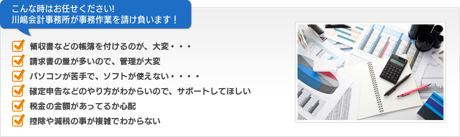 こんな時はお任せください!　川嶋会計事務所が事務作業を請け負います！　■領収書などの帳簿を付けるのが、大変・・・　■請求書の量が多いので、管理が大変　■パソコンが苦手で、ソフトが使えない・・・・　■確定申告などのやり方がわからいので、サポートしてほしい　■税金の金額があってるか心配　■控除や減税の事が複雑でわからない