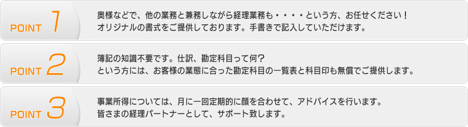 【POINT1】奥様などで、他の業務と兼務しながら経理業務も・・・・という方、お任せください！
オリジナルの書式をご提供しております。手書きで記入していただけます。【POINT2】簿記の知識不要です。仕訳、勘定科目って何？という方には、お客様の業態に合った勘定科目の一覧表と科目印も無償でご提供します。【POINT3】事業所得については、月に一回定期的に顔を合わせて、アドバイスを行います。皆さまの経理パートナーとして、サポート致します。