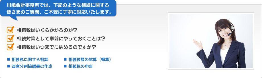 川嶋会計事務所では、下記のような相続に関する皆さまのご質問、ご不安に丁寧に対応いたします。　相続税はいくらかかるのか？　相続対策として事前にやっておくことは？　相続税はいつまでに納めるのですか？　■相続税に関する相談　■相続税額の試算（概算）　■遺産分割協議書の作成　■相続税の申告
