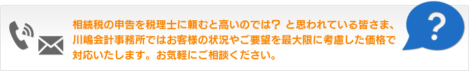 相続税の申告を税理士に頼むと高いのでは？ と思われている皆さま、川嶋会計事務所ではお客様の状況やご要望を最大限に考慮した価格で対応いたします。お気軽にご相談ください。